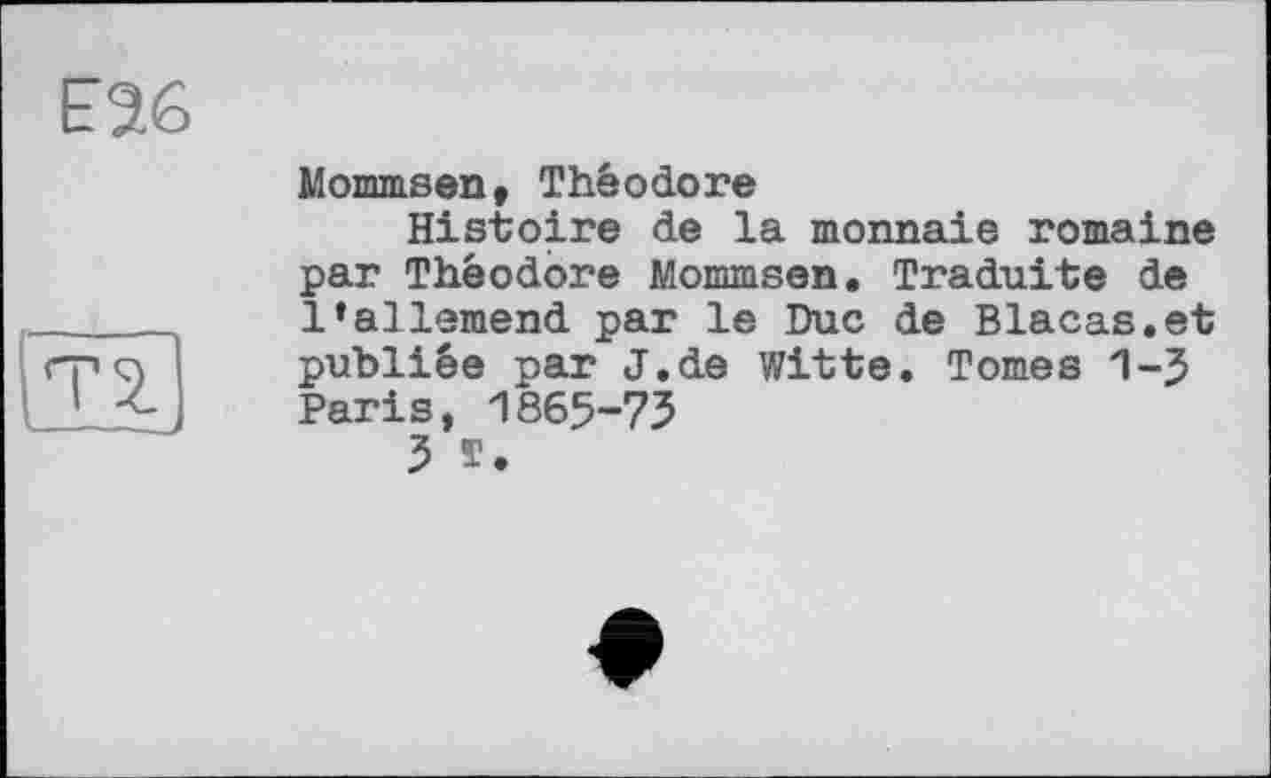 ﻿Mommsen, Théodore
Histoire de la monnaie romaine par Théodore Mommsen. Traduite de l’allemend par le Duc de Blacas.et publiée par J.de Witte. Tomes 1-5 Paris, 1865-73
3 T.